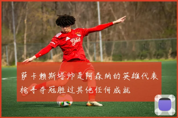 萨卡赖斯塔帅是阿森纳的英雄代表枪手夺冠胜过其他任何成就